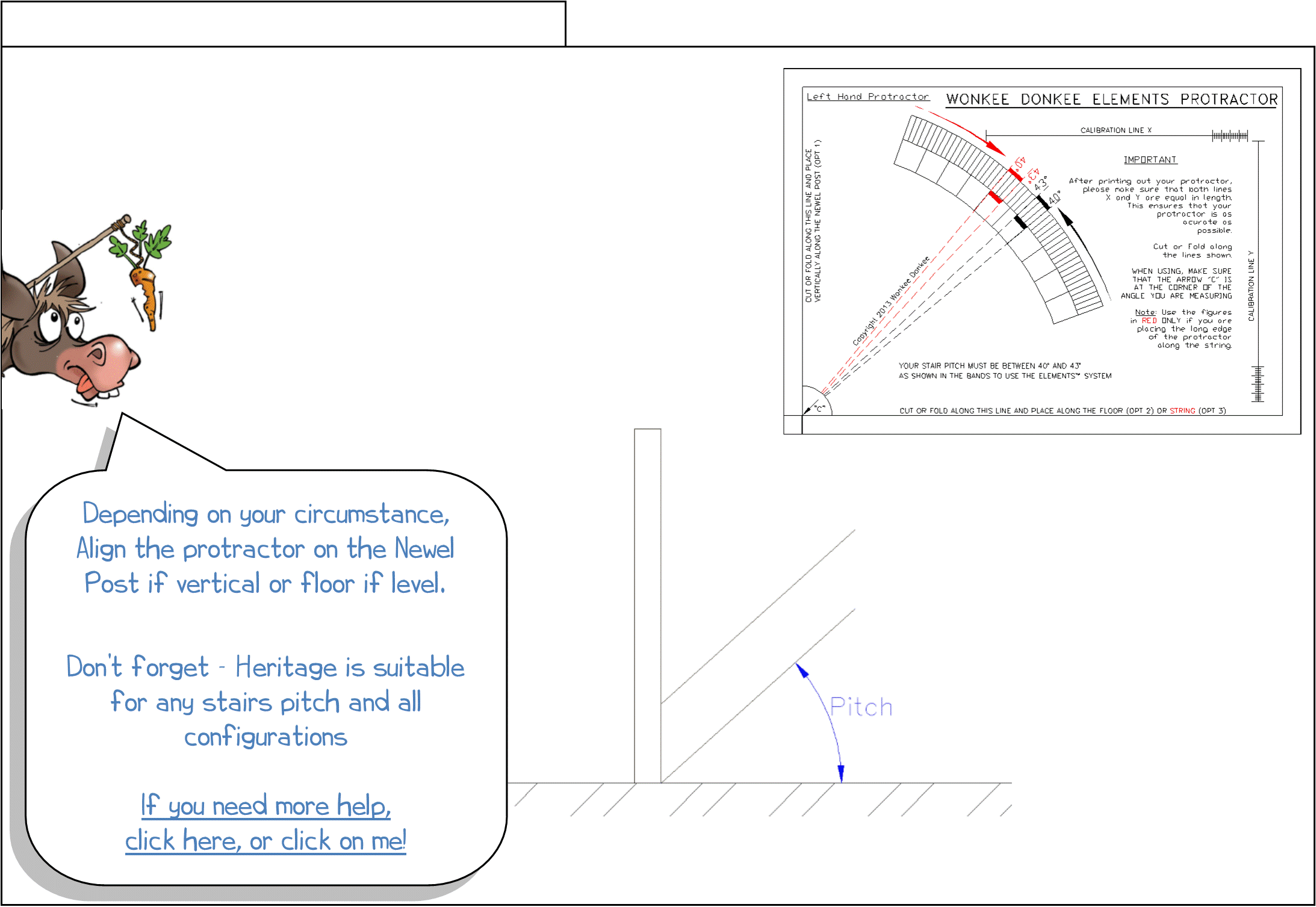 Step 3 - Measuring stair pitch Measure for baserail, Heritage, WHITE OAK Heritage, stair Heritage, newel posts, WONKEE DONKEE says: Depending on your circumstance, Align the protractor on the Newel Post if vertical or floor if level. Don’t forget - Heritage is suitable for any stair pitch and all configurations If you need more help, click here, or click on me!